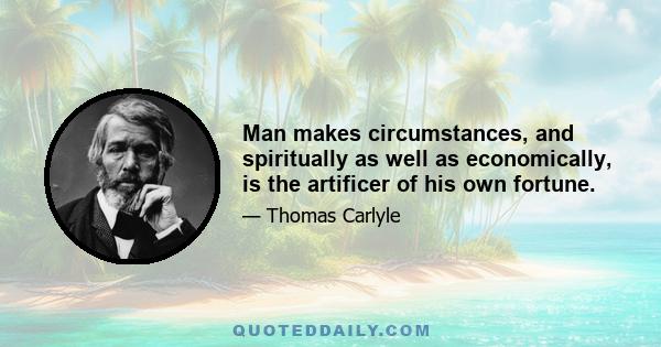 Man makes circumstances, and spiritually as well as economically, is the artificer of his own fortune.