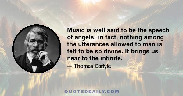 Music is well said to be the speech of angels; in fact, nothing among the utterances allowed to man is felt to be so divine. It brings us near to the infinite.