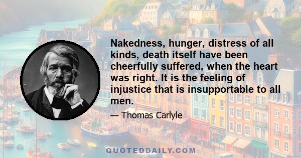 Nakedness, hunger, distress of all kinds, death itself have been cheerfully suffered, when the heart was right. It is the feeling of injustice that is insupportable to all men.