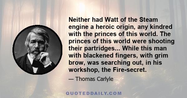 Neither had Watt of the Steam engine a heroic origin, any kindred with the princes of this world. The princes of this world were shooting their partridges... While this man with blackened fingers, with grim brow, was