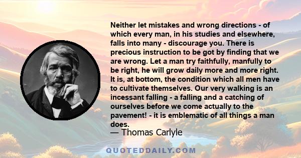 Neither let mistakes and wrong directions - of which every man, in his studies and elsewhere, falls into many - discourage you. There is precious instruction to be got by finding that we are wrong. Let a man try