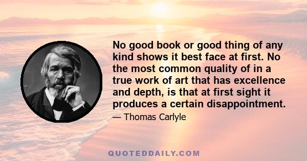 No good book or good thing of any kind shows it best face at first. No the most common quality of in a true work of art that has excellence and depth, is that at first sight it produces a certain disappointment.