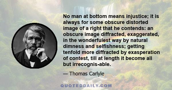 No man at bottom means injustice; it is always for some obscure distorted image of a right that he contends: an obscure image diffracted, exaggerated, in the wonderfulest way by natural dimness and selfishness; getting