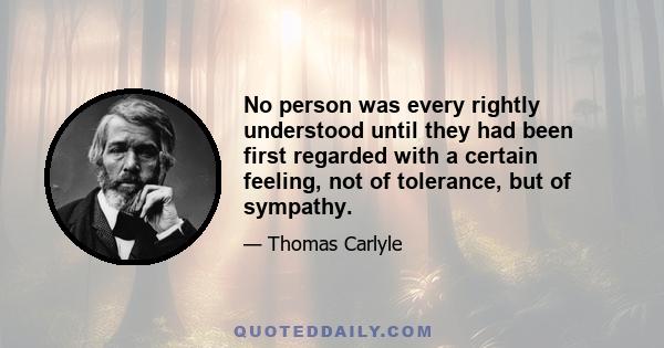 No person was every rightly understood until they had been first regarded with a certain feeling, not of tolerance, but of sympathy.