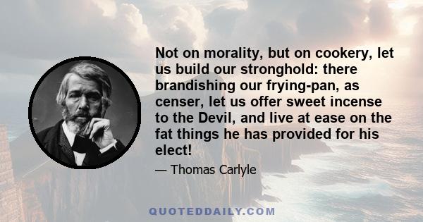 Not on morality, but on cookery, let us build our stronghold: there brandishing our frying-pan, as censer, let us offer sweet incense to the Devil, and live at ease on the fat things he has provided for his elect!