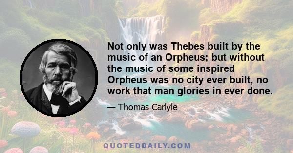 Not only was Thebes built by the music of an Orpheus; but without the music of some inspired Orpheus was no city ever built, no work that man glories in ever done.