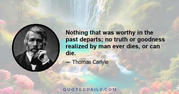 Nothing that was worthy in the past departs; no truth or goodness realized by man ever dies, or can die.