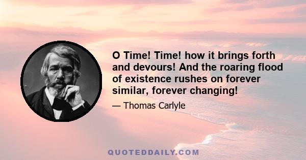 O Time! Time! how it brings forth and devours! And the roaring flood of existence rushes on forever similar, forever changing!