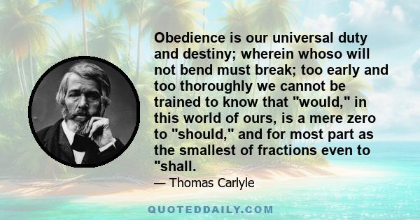 Obedience is our universal duty and destiny; wherein whoso will not bend must break; too early and too thoroughly we cannot be trained to know that would, in this world of ours, is a mere zero to should, and for most