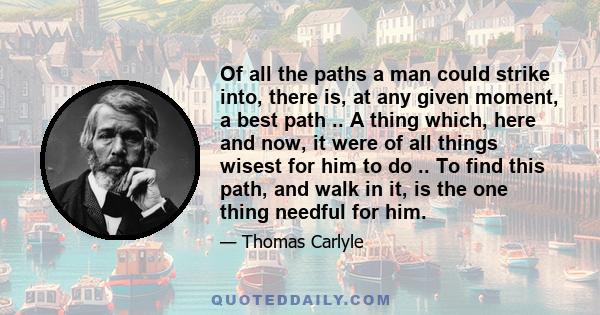 Of all the paths a man could strike into, there is, at any given moment, a best path .. A thing which, here and now, it were of all things wisest for him to do .. To find this path, and walk in it, is the one thing