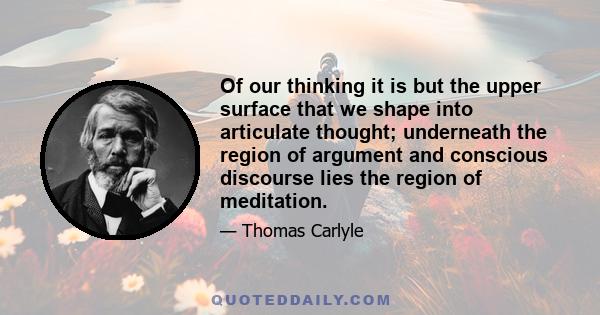 Of our thinking it is but the upper surface that we shape into articulate thought; underneath the region of argument and conscious discourse lies the region of meditation.