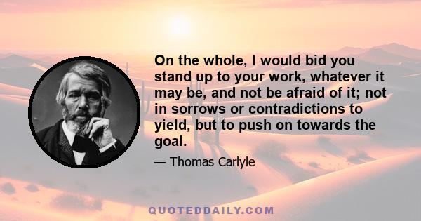 On the whole, I would bid you stand up to your work, whatever it may be, and not be afraid of it; not in sorrows or contradictions to yield, but to push on towards the goal.