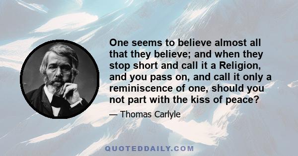 One seems to believe almost all that they believe; and when they stop short and call it a Religion, and you pass on, and call it only a reminiscence of one, should you not part with the kiss of peace?