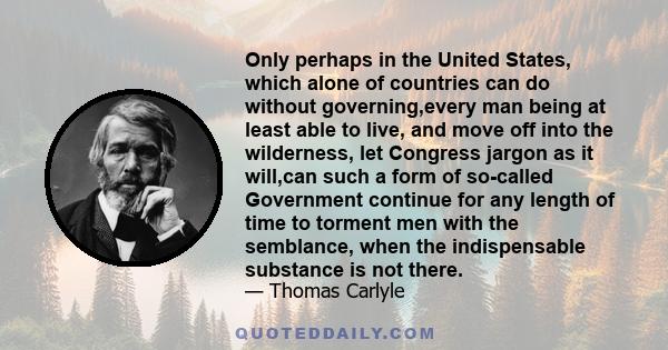 Only perhaps in the United States, which alone of countries can do without governing,every man being at least able to live, and move off into the wilderness, let Congress jargon as it will,can such a form of so-called