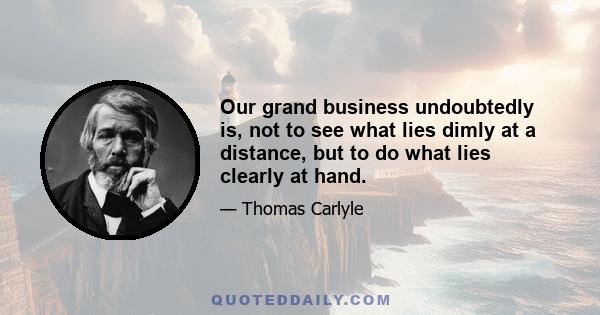 Our grand business undoubtedly is, not to see what lies dimly at a distance, but to do what lies clearly at hand.