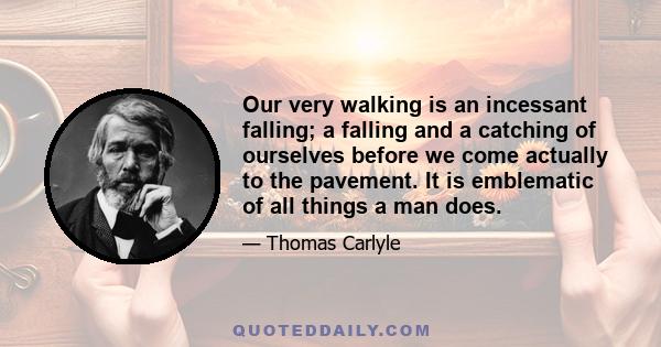 Our very walking is an incessant falling; a falling and a catching of ourselves before we come actually to the pavement. It is emblematic of all things a man does.