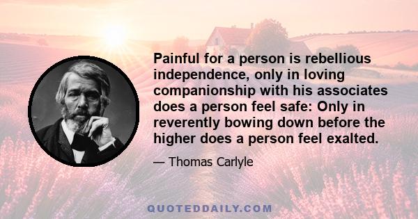 Painful for a person is rebellious independence, only in loving companionship with his associates does a person feel safe: Only in reverently bowing down before the higher does a person feel exalted.