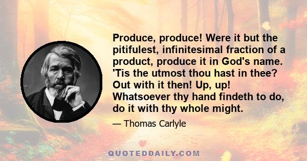 Produce, produce! Were it but the pitifulest, infinitesimal fraction of a product, produce it in God's name. 'Tis the utmost thou hast in thee? Out with it then! Up, up! Whatsoever thy hand findeth to do, do it with thy 