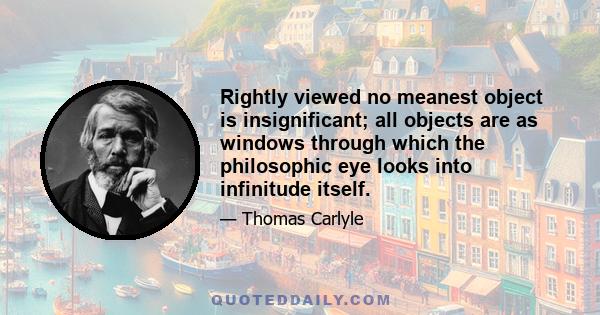 Rightly viewed no meanest object is insignificant; all objects are as windows through which the philosophic eye looks into infinitude itself.