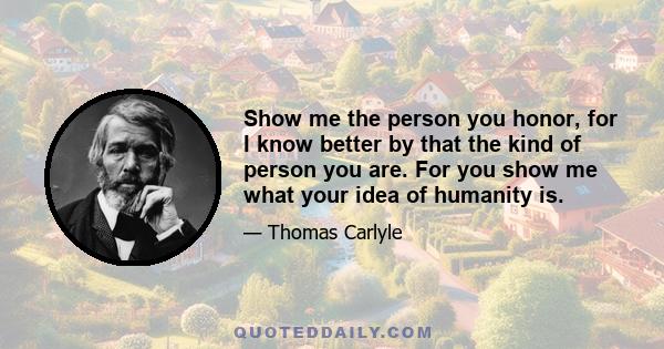 Show me the person you honor, for I know better by that the kind of person you are. For you show me what your idea of humanity is.