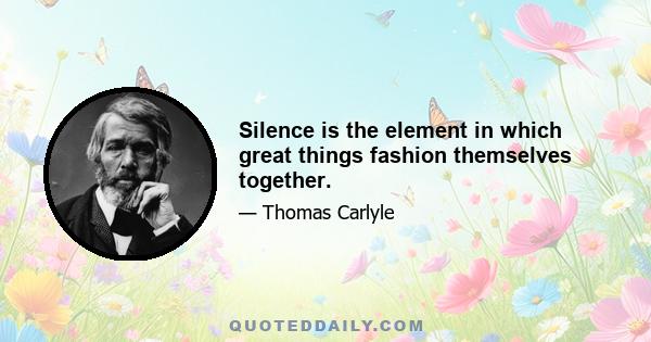 Silence is the element in which great things fashion themselves together.