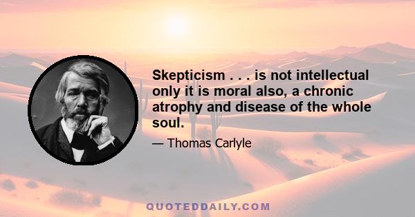 Skepticism . . . is not intellectual only it is moral also, a chronic atrophy and disease of the whole soul.