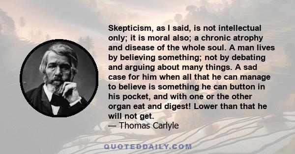 Skepticism, as I said, is not intellectual only; it is moral also; a chronic atrophy and disease of the whole soul. A man lives by believing something; not by debating and arguing about many things. A sad case for him