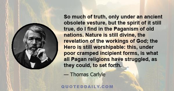 So much of truth, only under an ancient obsolete vesture, but the spirit of it still true, do I find in the Paganism of old nations. Nature is still divine, the revelation of the workings of God; the Hero is still