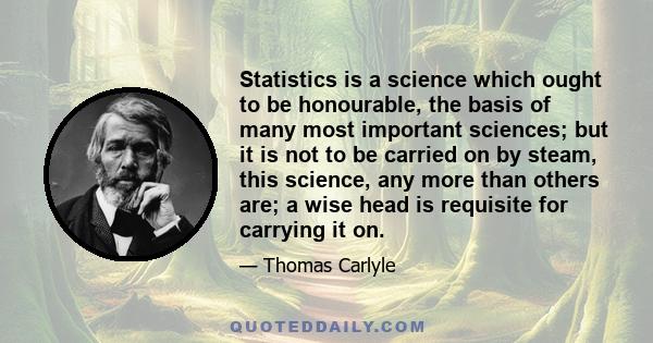 Statistics is a science which ought to be honourable, the basis of many most important sciences; but it is not to be carried on by steam, this science, any more than others are; a wise head is requisite for carrying it