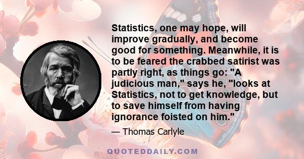 Statistics, one may hope, will improve gradually, and become good for something. Meanwhile, it is to be feared the crabbed satirist was partly right, as things go: A judicious man, says he, looks at Statistics, not to