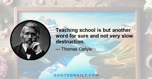 Teaching school is but another word for sure and not very slow destruction.