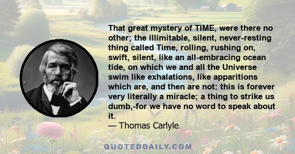 That great mystery of TIME, were there no other; the illimitable, silent, never-resting thing called Time, rolling, rushing on, swift, silent, like an all-embracing ocean tide, on which we and all the Universe swim like 