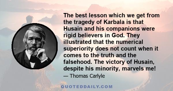 The best lesson which we get from the tragedy of Karbala is that Husain and his companions were rigid believers in God. They illustrated that the numerical superiority does not count when it comes to the truth and the