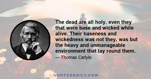 The dead are all holy, even they that were base and wicked while alive. Their baseness and wickedness was not they, was but the heavy and unmanageable environment that lay round them.