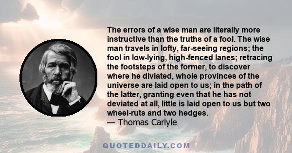 The errors of a wise man are literally more instructive than the truths of a fool. The wise man travels in lofty, far-seeing regions; the fool in low-lying, high-fenced lanes; retracing the footsteps of the former, to