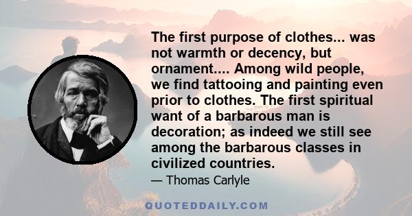 The first purpose of clothes... was not warmth or decency, but ornament.... Among wild people, we find tattooing and painting even prior to clothes. The first spiritual want of a barbarous man is decoration; as indeed