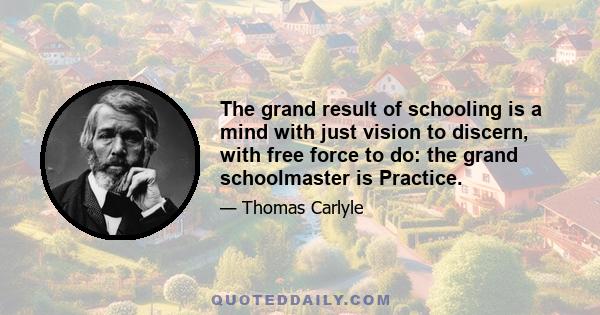 The grand result of schooling is a mind with just vision to discern, with free force to do: the grand schoolmaster is Practice.