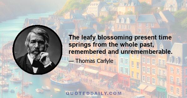 The leafy blossoming present time springs from the whole past, remembered and unrememberable.