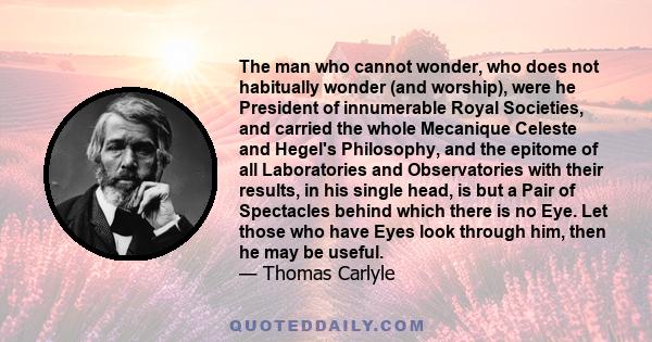 The man who cannot wonder, who does not habitually wonder (and worship), were he President of innumerable Royal Societies, and carried the whole Mecanique Celeste and Hegel's Philosophy, and the epitome of all