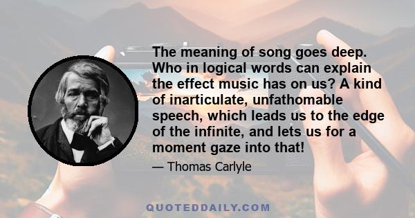 The meaning of song goes deep. Who in logical words can explain the effect music has on us? A kind of inarticulate, unfathomable speech, which leads us to the edge of the infinite, and lets us for a moment gaze into