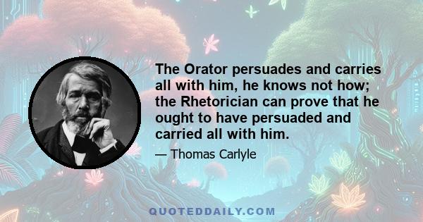 The Orator persuades and carries all with him, he knows not how; the Rhetorician can prove that he ought to have persuaded and carried all with him.