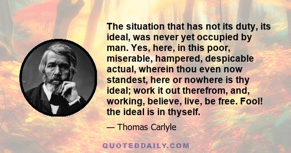 The situation that has not its duty, its ideal, was never yet occupied by man. Yes, here, in this poor, miserable, hampered, despicable actual, wherein thou even now standest, here or nowhere is thy ideal; work it out