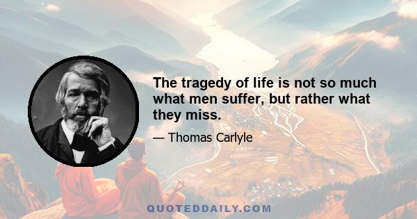 The tragedy of life is not so much what men suffer, but rather what they miss.