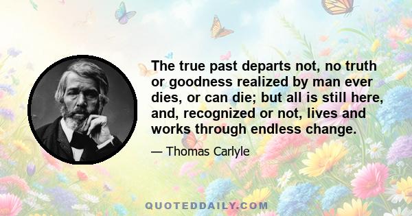 The true past departs not, no truth or goodness realized by man ever dies, or can die; but all is still here, and, recognized or not, lives and works through endless change.