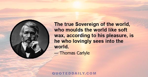 The true Sovereign of the world, who moulds the world like soft wax, according to his pleasure, is he who lovingly sees into the world.