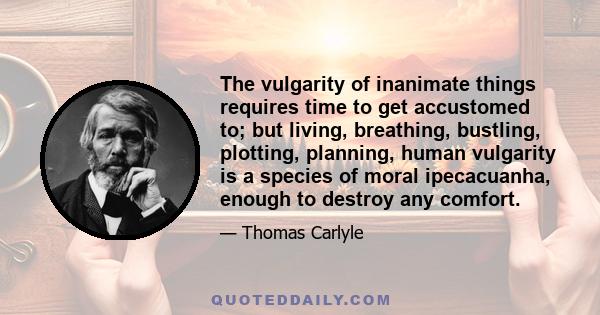 The vulgarity of inanimate things requires time to get accustomed to; but living, breathing, bustling, plotting, planning, human vulgarity is a species of moral ipecacuanha, enough to destroy any comfort.