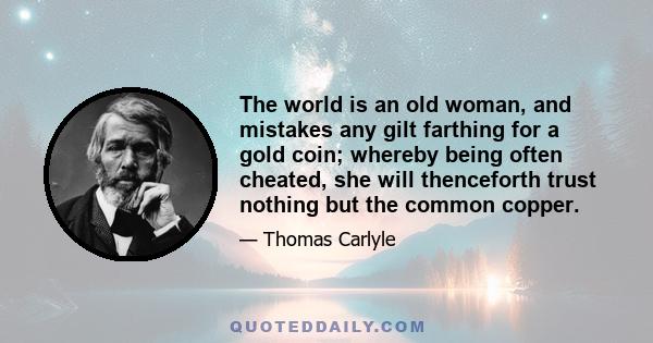 The world is an old woman, and mistakes any gilt farthing for a gold coin; whereby being often cheated, she will thenceforth trust nothing but the common copper.