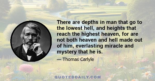 There are depths in man that go to the lowest hell, and heights that reach the highest heaven, for are not both heaven and hell made out of him, everlasting miracle and mystery that he is.