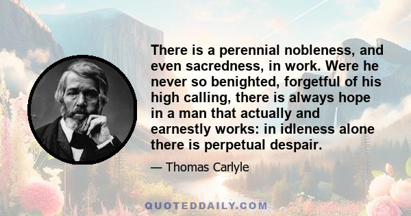 There is a perennial nobleness, and even sacredness, in work. Were he never so benighted, forgetful of his high calling, there is always hope in a man that actually and earnestly works: in idleness alone there is