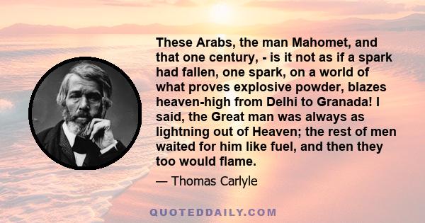 These Arabs, the man Mahomet, and that one century, - is it not as if a spark had fallen, one spark, on a world of what proves explosive powder, blazes heaven-high from Delhi to Granada! I said, the Great man was always 